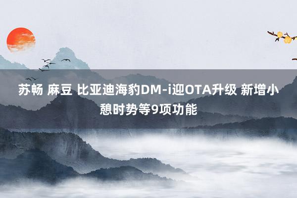 苏畅 麻豆 比亚迪海豹DM-i迎OTA升级 新增小憩时势等9项功能