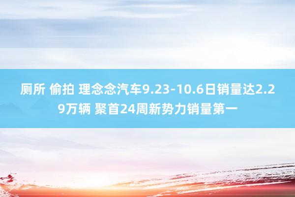 厕所 偷拍 理念念汽车9.23-10.6日销量达2.29万辆 聚首24周新势力销量第一