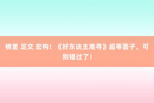 楠里 足交 宏构！《好东谈主难寻》超等面子，可别错过了！