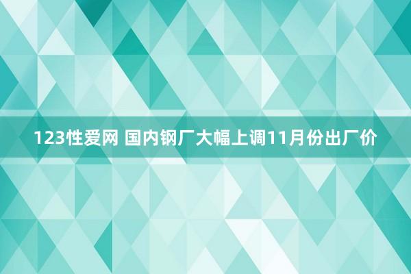 123性爱网 国内钢厂大幅上调11月份出厂价