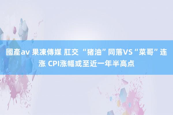 國產av 果凍傳媒 肛交 “猪油”同落VS“菜哥”连涨 CPI涨幅或至近一年半高点