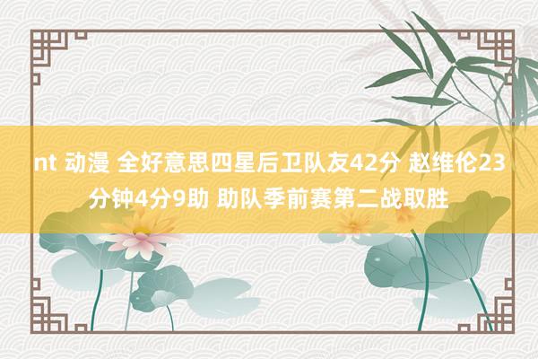 nt 动漫 全好意思四星后卫队友42分 赵维伦23分钟4分9助 助队季前赛第二战取胜