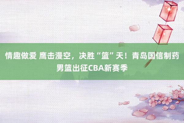 情趣做爱 鹰击漫空，决胜“篮”天！青岛国信制药男篮出征CBA新赛季