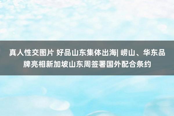 真人性交图片 好品山东集体出海| 崂山、华东品牌亮相新加坡山东周签署国外配合条约