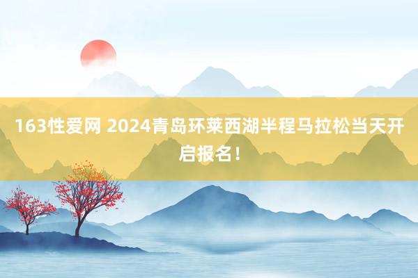 163性爱网 2024青岛环莱西湖半程马拉松当天开启报名！