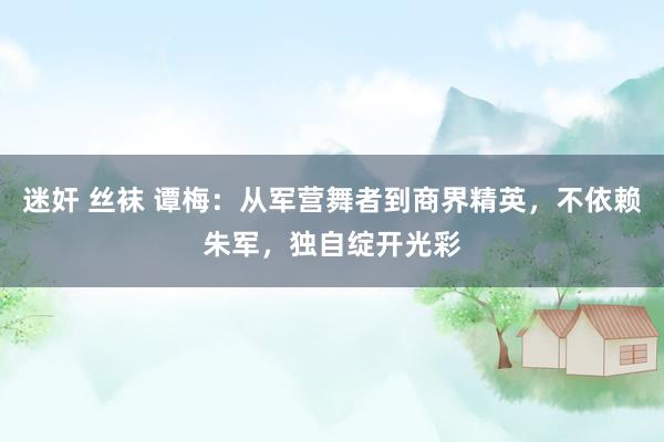 迷奸 丝袜 谭梅：从军营舞者到商界精英，不依赖朱军，独自绽开光彩