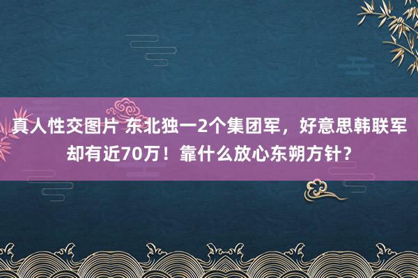 真人性交图片 东北独一2个集团军，好意思韩联军却有近70万！靠什么放心东朔方针？