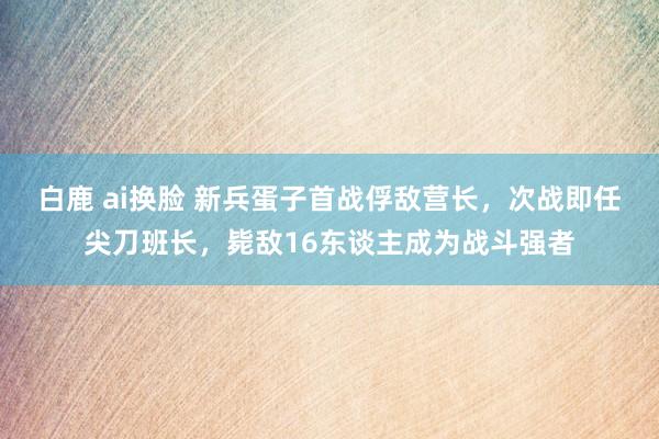 白鹿 ai换脸 新兵蛋子首战俘敌营长，次战即任尖刀班长，毙敌16东谈主成为战斗强者