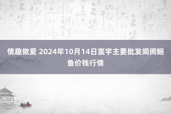 情趣做爱 2024年10月14日寰宇主要批发阛阓鮰鱼价钱行情