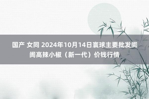 国产 女同 2024年10月14日寰球主要批发阛阓高辣小椒（新一代）价钱行情