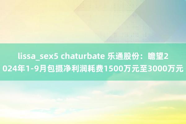 lissa_sex5 chaturbate 乐通股份：瞻望2024年1-9月包摄净利润耗费1500万元至3000万元