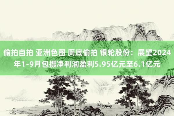 偷拍自拍 亚洲色图 厕底偷拍 银轮股份：展望2024年1-9月包摄净利润盈利5.95亿元至6.1亿元