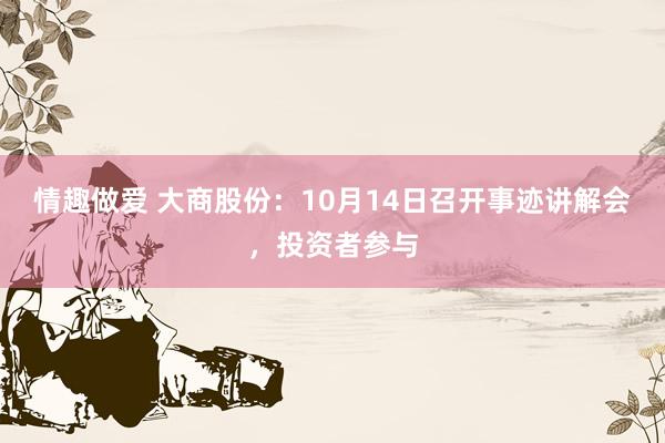 情趣做爱 大商股份：10月14日召开事迹讲解会，投资者参与