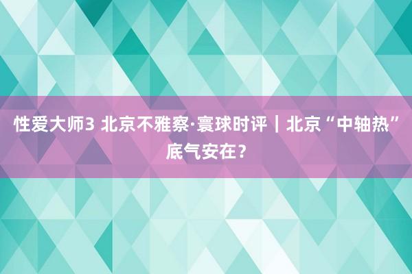 性爱大师3 北京不雅察·寰球时评｜北京“中轴热”底气安在？