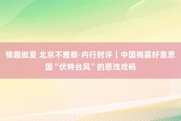 情趣做爱 北京不雅察·内行时评｜中国揭露好意思国“伏特台风”的恶浊戏码