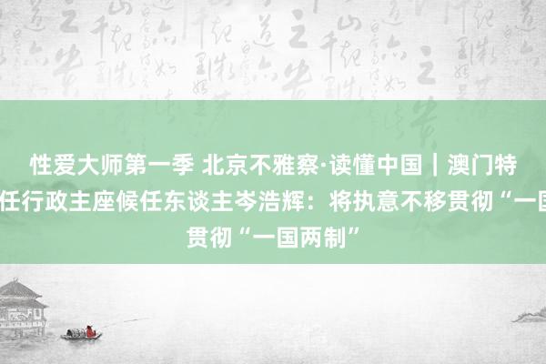 性爱大师第一季 北京不雅察·读懂中国｜澳门特区第六任行政主座候任东谈主岑浩辉：将执意不移贯彻“一国两制”