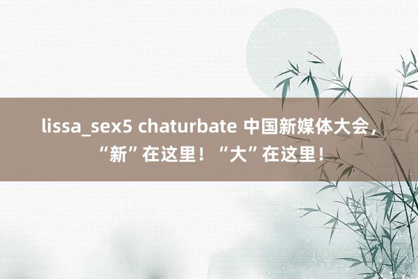 lissa_sex5 chaturbate 中国新媒体大会，“新”在这里！“大”在这里！