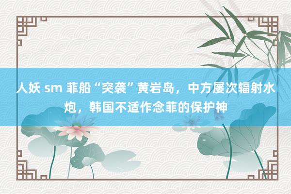 人妖 sm 菲船“突袭”黄岩岛，中方屡次辐射水炮，韩国不适作念菲的保护神