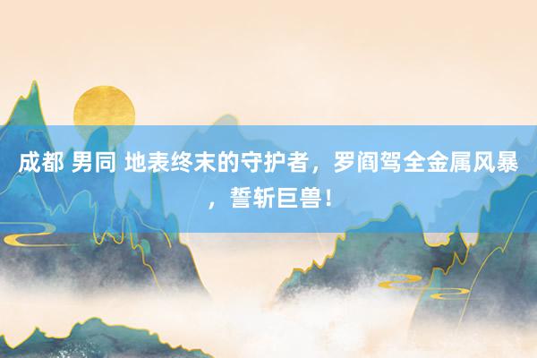 成都 男同 地表终末的守护者，罗阎驾全金属风暴，誓斩巨兽！