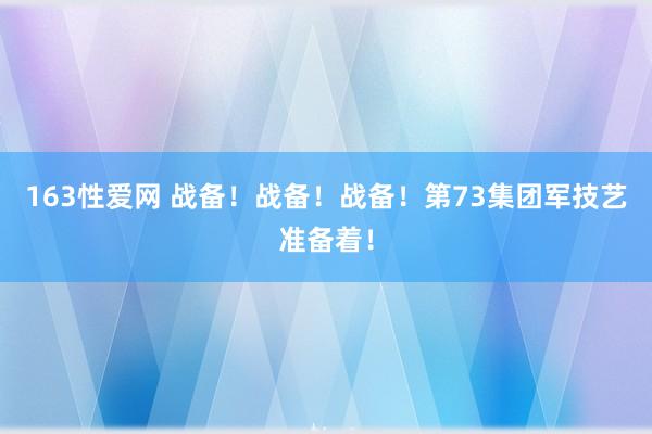 163性爱网 战备！战备！战备！第73集团军技艺准备着！