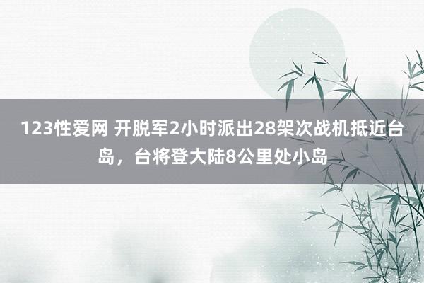 123性爱网 开脱军2小时派出28架次战机抵近台岛，台将登大陆8公里处小岛