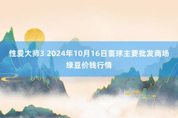 性爱大师3 2024年10月16日寰球主要批发商场绿豆价钱行情