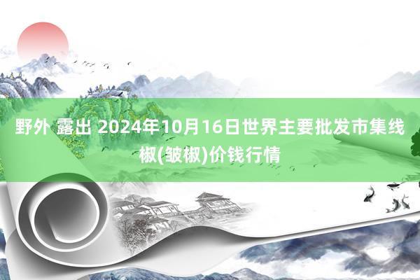 野外 露出 2024年10月16日世界主要批发市集线椒(皱椒)价钱行情