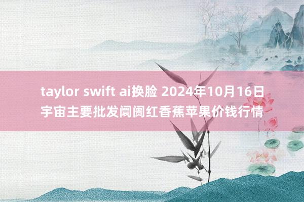 taylor swift ai换脸 2024年10月16日宇宙主要批发阛阓红香蕉苹果价钱行情