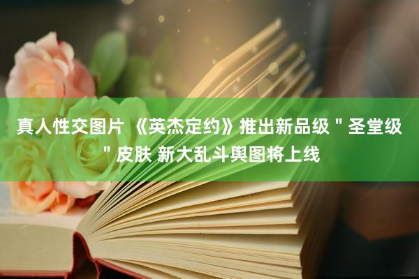 真人性交图片 《英杰定约》推出新品级＂圣堂级＂皮肤 新大乱斗舆图将上线