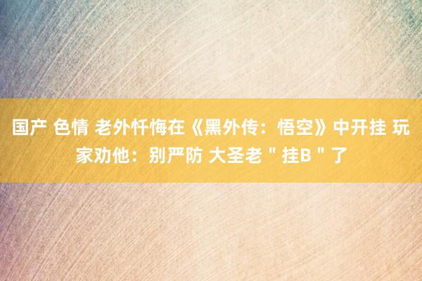 国产 色情 老外忏悔在《黑外传：悟空》中开挂 玩家劝他：别严防 大圣老＂挂B＂了