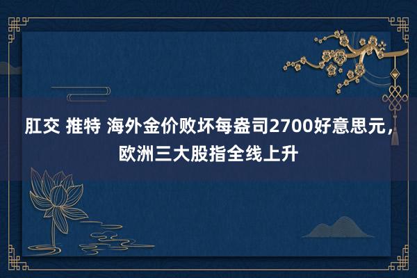 肛交 推特 海外金价败坏每盎司2700好意思元，欧洲三大股指全线上升