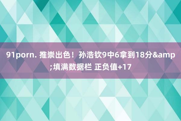 91porn. 推崇出色！孙浩钦9中6拿到18分&填满数据栏 正负值+17