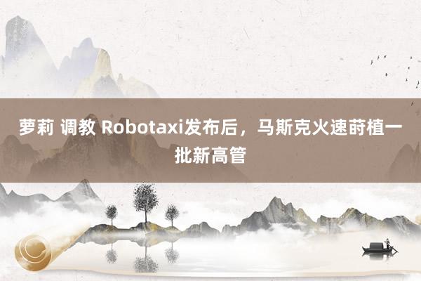 萝莉 调教 Robotaxi发布后，马斯克火速莳植一批新高管