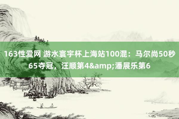 163性爱网 游水寰宇杯上海站100混：马尔尚50秒65夺冠，汪顺第4&潘展乐第6