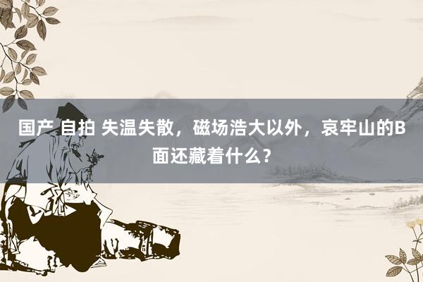 国产 自拍 失温失散，磁场浩大以外，哀牢山的B面还藏着什么？