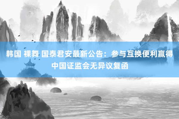 韩国 裸舞 国泰君安最新公告：参与互换便利赢得中国证监会无异议复函