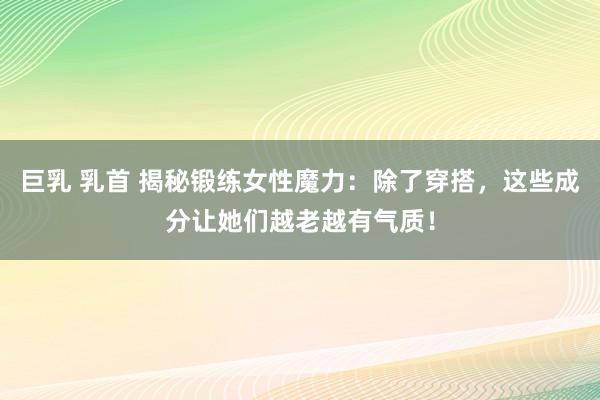 巨乳 乳首 揭秘锻练女性魔力：除了穿搭，这些成分让她们越老越有气质！