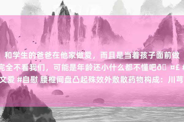 和学生的爸爸在他家做爱，而且是当着孩子面前做爱，太刺激了，孩子完全不看我们，可能是年龄还小什么都不懂吧🤣 #同城 #文爱 #自慰 腰椎间盘凸起殊效外敷散药物构成：川芎、郁金、乳香、红花、松节、川