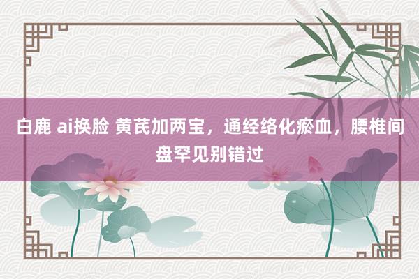 白鹿 ai换脸 黄芪加两宝，通经络化瘀血，腰椎间盘罕见别错过