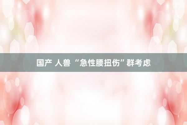 国产 人兽 “急性腰扭伤”群考虑