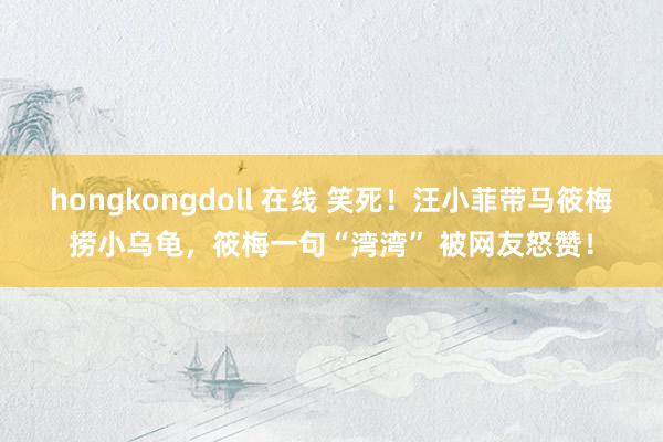 hongkongdoll 在线 笑死！汪小菲带马筱梅捞小乌龟，筱梅一句“湾湾” 被网友怒赞！