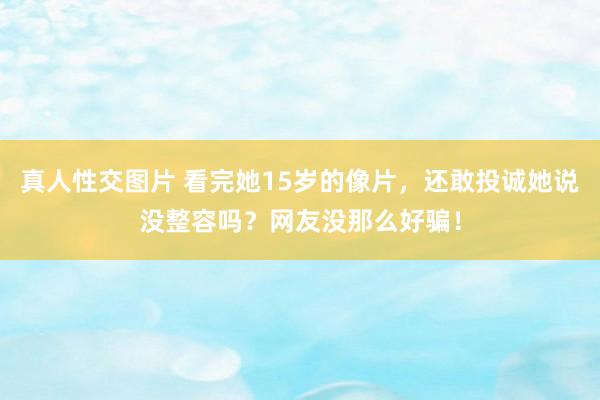 真人性交图片 看完她15岁的像片，还敢投诚她说没整容吗？网友没那么好骗！