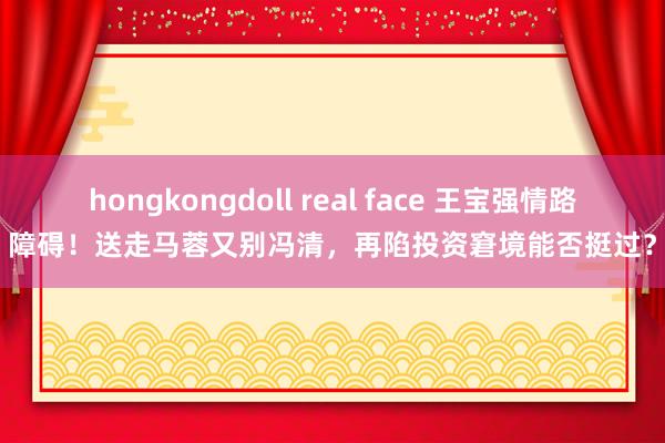 hongkongdoll real face 王宝强情路障碍！送走马蓉又别冯清，再陷投资窘境能否挺过？