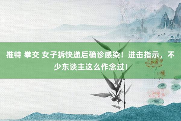 推特 拳交 女子拆快递后确诊感染！进击指示，不少东谈主这么作念过！