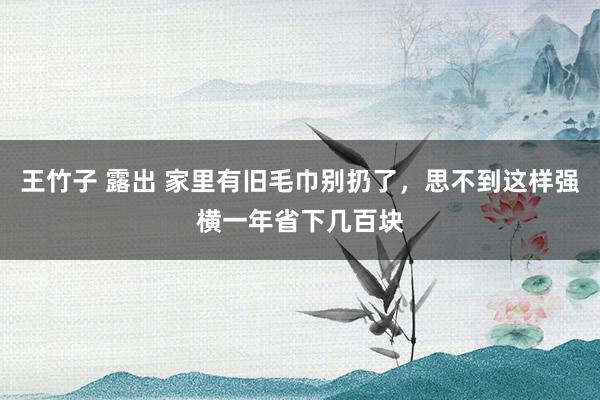 王竹子 露出 家里有旧毛巾别扔了，思不到这样强横一年省下几百块