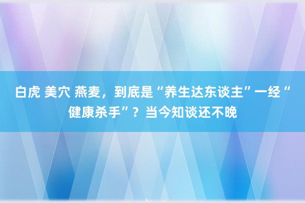 白虎 美穴 燕麦，到底是“养生达东谈主”一经“健康杀手”？当今知谈还不晚