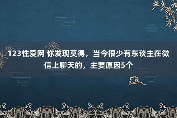 123性爱网 你发现莫得，当今很少有东谈主在微信上聊天的，主要原因5个