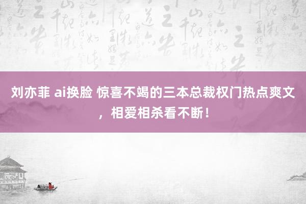 刘亦菲 ai换脸 惊喜不竭的三本总裁权门热点爽文，相爱相杀看不断！