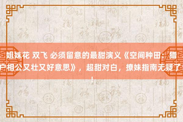 姐妹花 双飞 必须留意的最甜演义《空间种田：猎户相公又壮又好意思》，超甜对白，撩妹指南无疑了！