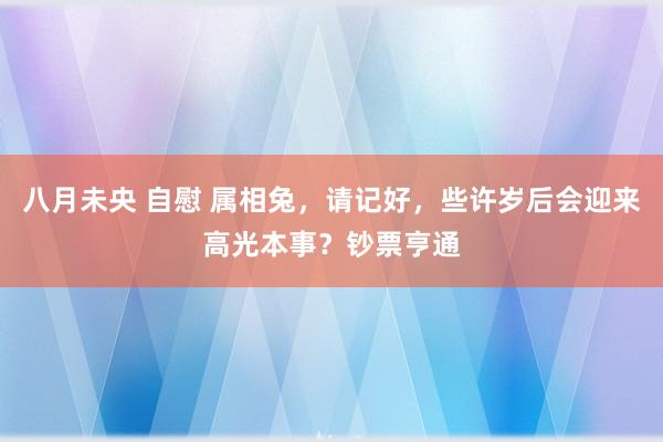 八月未央 自慰 属相兔，请记好，些许岁后会迎来高光本事？钞票亨通